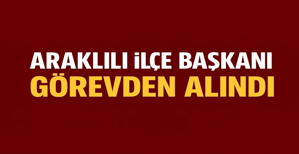 Araklılı İlçe Başkanı Görevden Alındı